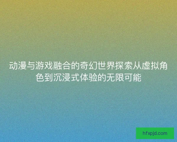 动漫与游戏融合的奇幻世界探索从虚拟角色到沉浸式体验的无限可能
