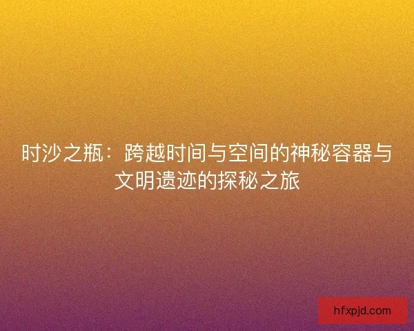 时沙之瓶：跨越时间与空间的神秘容器与文明遗迹的探秘之旅