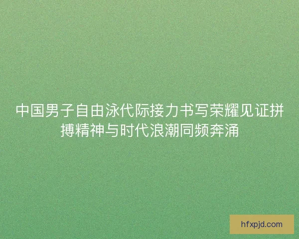 中国男子自由泳代际接力书写荣耀见证拼搏精神与时代浪潮同频奔涌